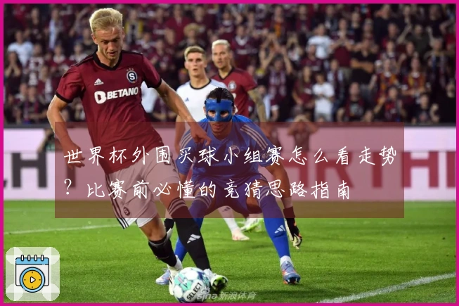 世界杯外围买球小组赛怎么看走势？比赛前必懂的竞猜思路指南